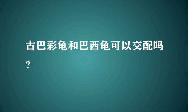 古巴彩龟和巴西龟可以交配吗？