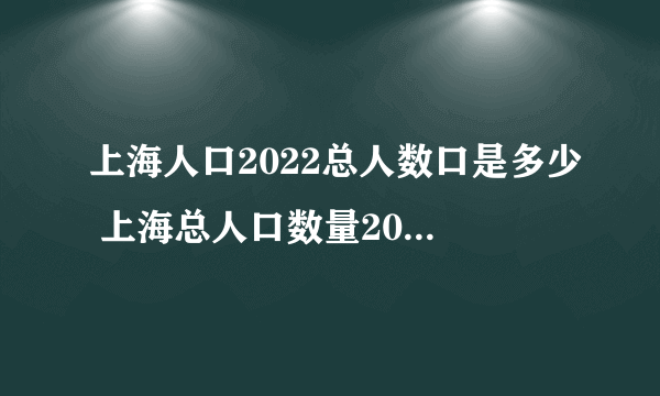 上海人口2022总人数口是多少 上海总人口数量2022年是多少人