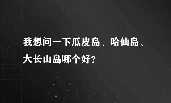 我想问一下瓜皮岛、哈仙岛、大长山岛哪个好？