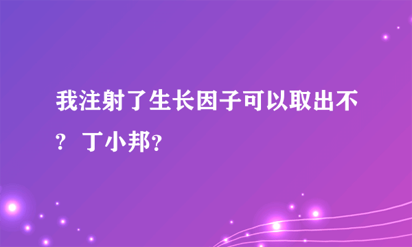 我注射了生长因子可以取出不?  丁小邦？