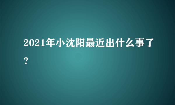 2021年小沈阳最近出什么事了？