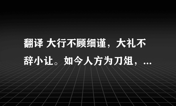 翻译 大行不顾细谨，大礼不辞小让。如今人方为刀俎，我为鱼肉，何辞为