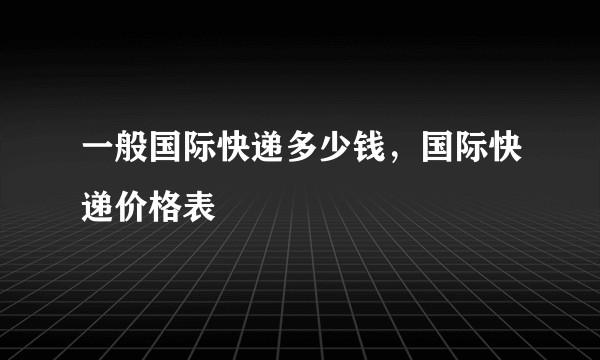 一般国际快递多少钱，国际快递价格表