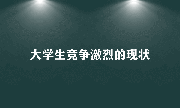 大学生竞争激烈的现状