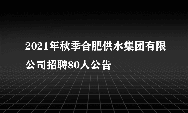 2021年秋季合肥供水集团有限公司招聘80人公告