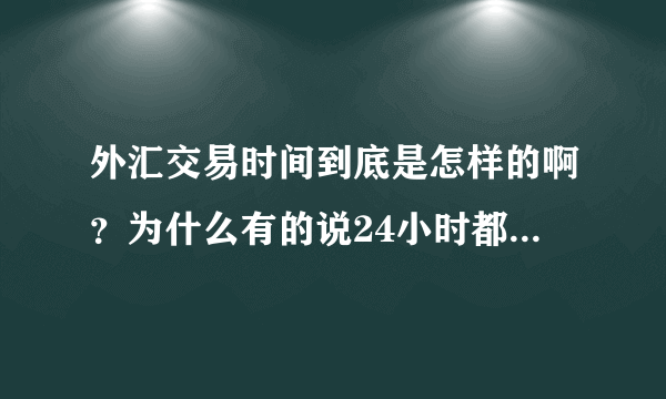 外汇交易时间到底是怎样的啊？为什么有的说24小时都交易，有的又是从一天的几点到几点呢？