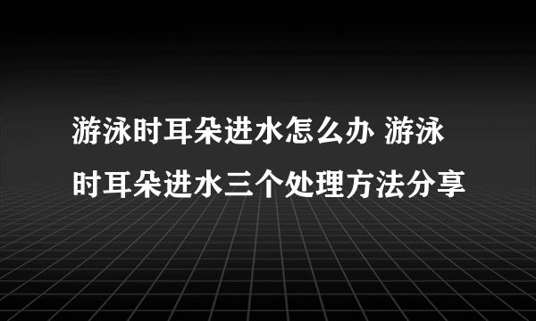 游泳时耳朵进水怎么办 游泳时耳朵进水三个处理方法分享