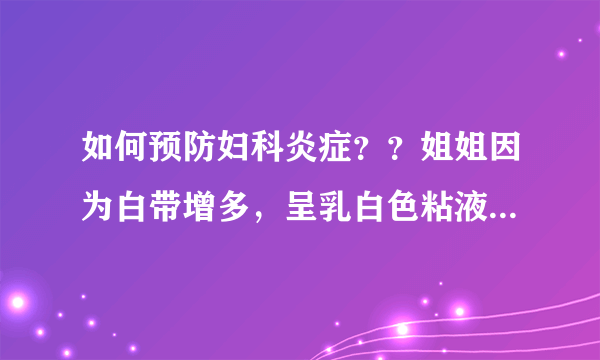 如何预防妇科炎症？？姐姐因为白带增多，呈乳白色粘液...