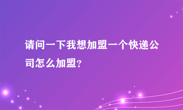 请问一下我想加盟一个快递公司怎么加盟？