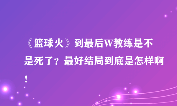 《篮球火》到最后W教练是不是死了？最好结局到底是怎样啊！