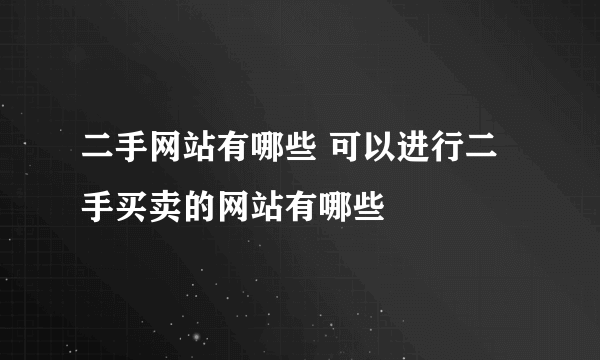 二手网站有哪些 可以进行二手买卖的网站有哪些