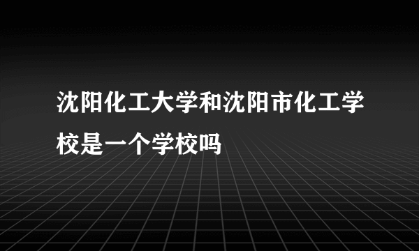 沈阳化工大学和沈阳市化工学校是一个学校吗