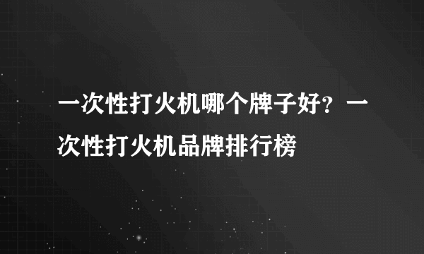 一次性打火机哪个牌子好？一次性打火机品牌排行榜