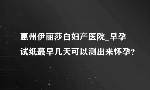 惠州伊丽莎白妇产医院_早孕试纸蕞早几天可以测出来怀孕？