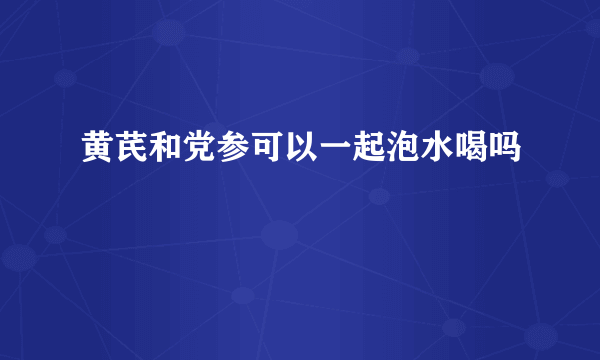 黄芪和党参可以一起泡水喝吗