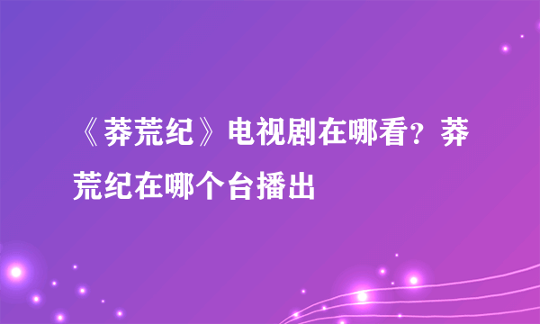 《莽荒纪》电视剧在哪看？莽荒纪在哪个台播出