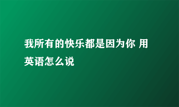 我所有的快乐都是因为你 用英语怎么说