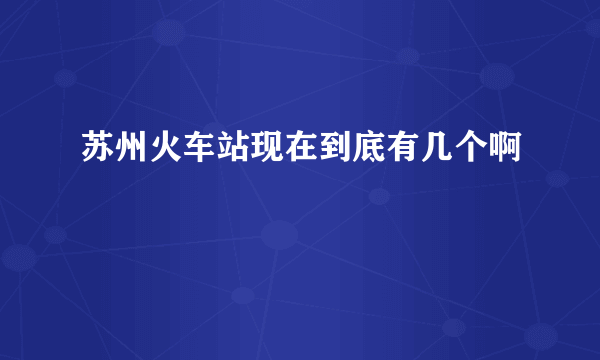 苏州火车站现在到底有几个啊