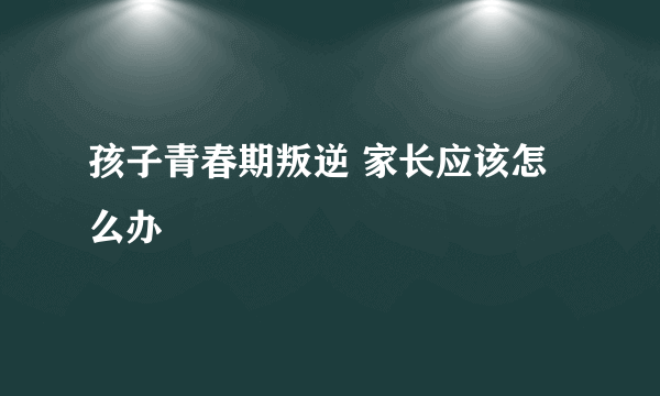 孩子青春期叛逆 家长应该怎么办