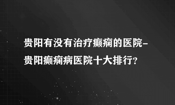 贵阳有没有治疗癫痫的医院-贵阳癫痫病医院十大排行？