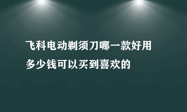 飞科电动剃须刀哪一款好用 多少钱可以买到喜欢的