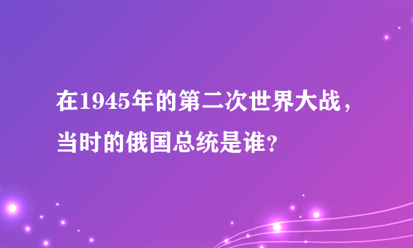 在1945年的第二次世界大战，当时的俄国总统是谁？