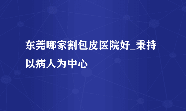 东莞哪家割包皮医院好_秉持以病人为中心