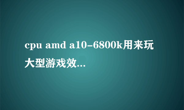 cpu amd a10-6800k用来玩大型游戏效果好不好?