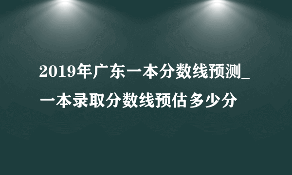 2019年广东一本分数线预测_一本录取分数线预估多少分