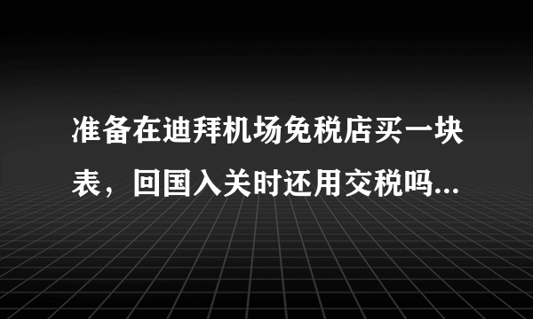 准备在迪拜机场免税店买一块表，回国入关时还用交税吗？听说在免税店买的东西可以不交税，是这样的吗