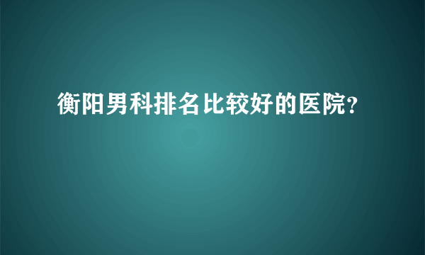 衡阳男科排名比较好的医院？