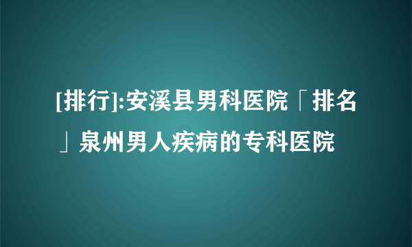 [排行]:安溪县男科医院「排名」泉州男人疾病的专科医院