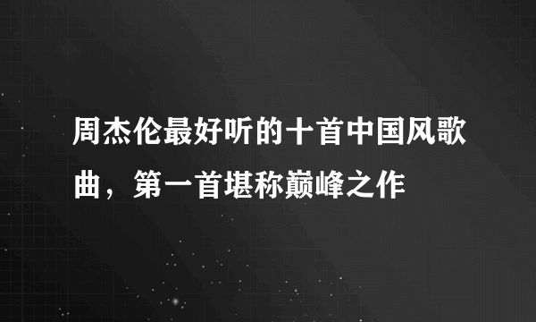 周杰伦最好听的十首中国风歌曲，第一首堪称巅峰之作