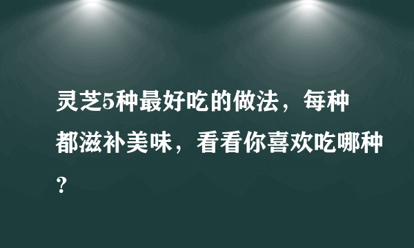 灵芝5种最好吃的做法，每种都滋补美味，看看你喜欢吃哪种？