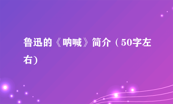 鲁迅的《呐喊》简介（50字左右)