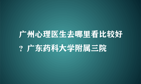 广州心理医生去哪里看比较好？广东药科大学附属三院