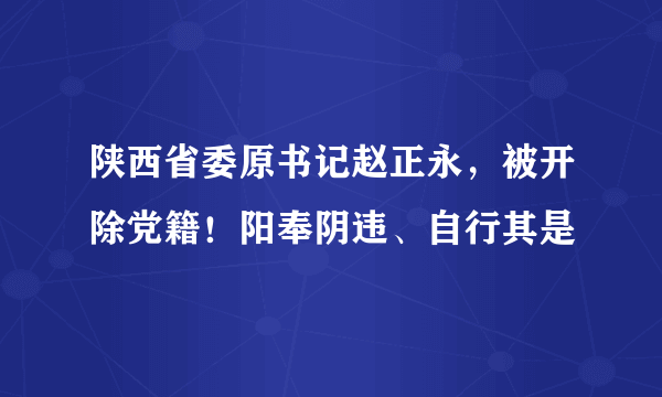 陕西省委原书记赵正永，被开除党籍！阳奉阴违、自行其是