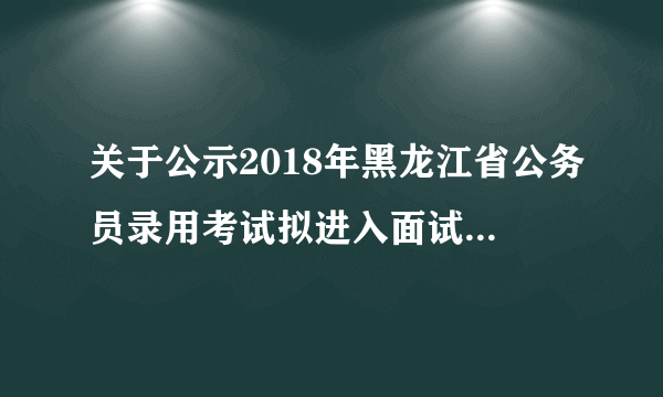 关于公示2018年黑龙江省公务员录用考试拟进入面试人员名单的通知