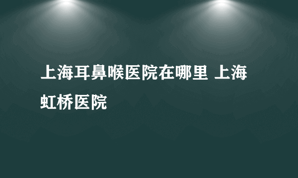 上海耳鼻喉医院在哪里 上海虹桥医院