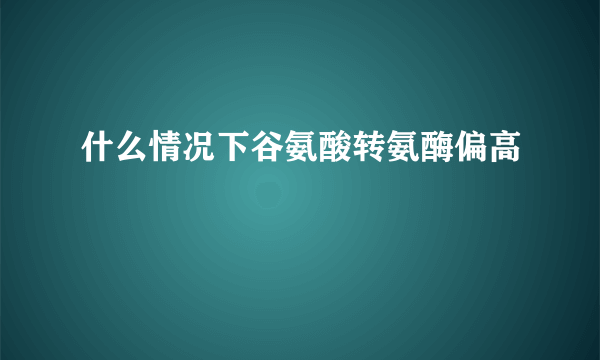 什么情况下谷氨酸转氨酶偏高