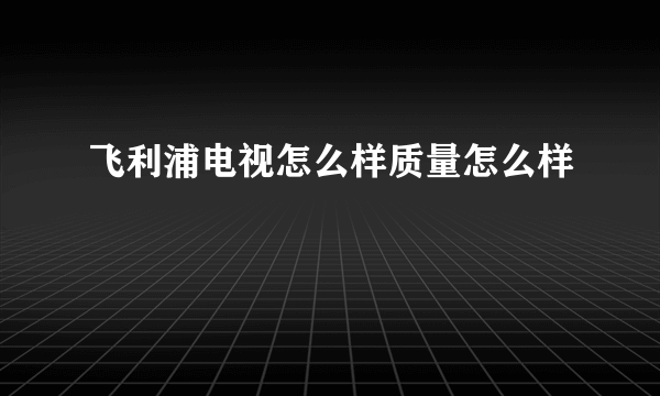 飞利浦电视怎么样质量怎么样