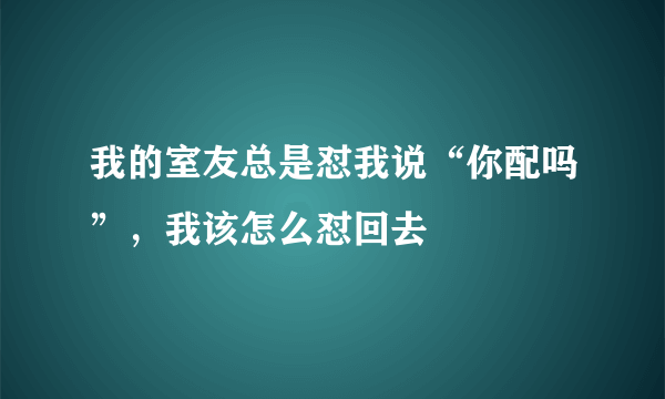 我的室友总是怼我说“你配吗”，我该怎么怼回去