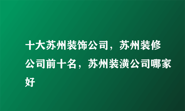 十大苏州装饰公司，苏州装修公司前十名，苏州装潢公司哪家好