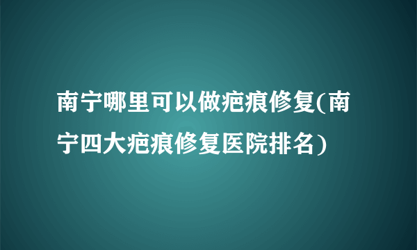 南宁哪里可以做疤痕修复(南宁四大疤痕修复医院排名)