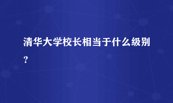 清华大学校长相当于什么级别？