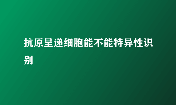 抗原呈递细胞能不能特异性识别