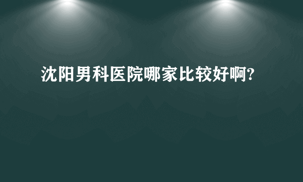 沈阳男科医院哪家比较好啊?