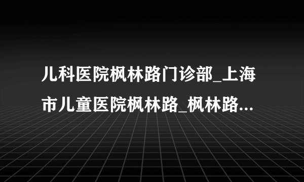 儿科医院枫林路门诊部_上海市儿童医院枫林路_枫林路儿科医院