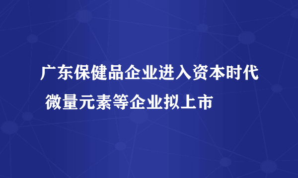 广东保健品企业进入资本时代 微量元素等企业拟上市