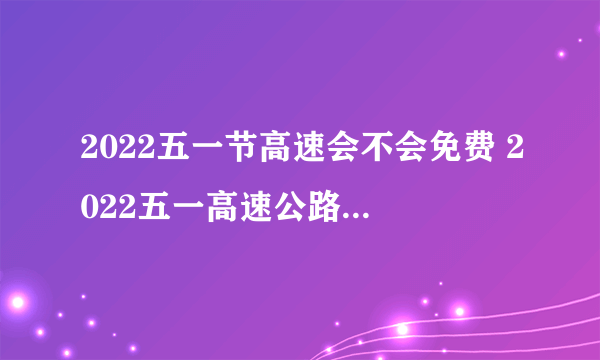 2022五一节高速会不会免费 2022五一高速公路不收过路费吗